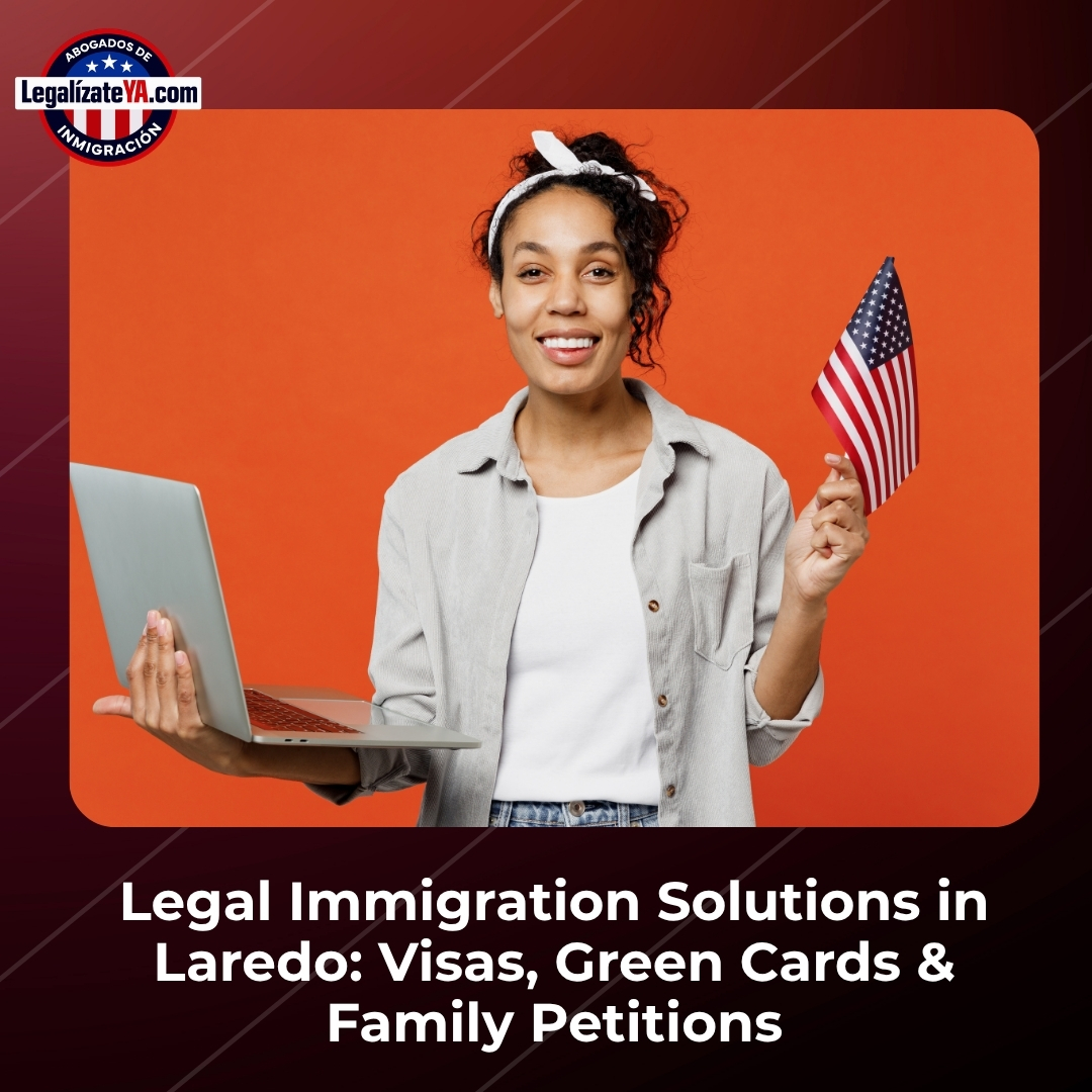 Legal Immigration Solutions in Laredo: Visas, Green Cards & Family Petitions
