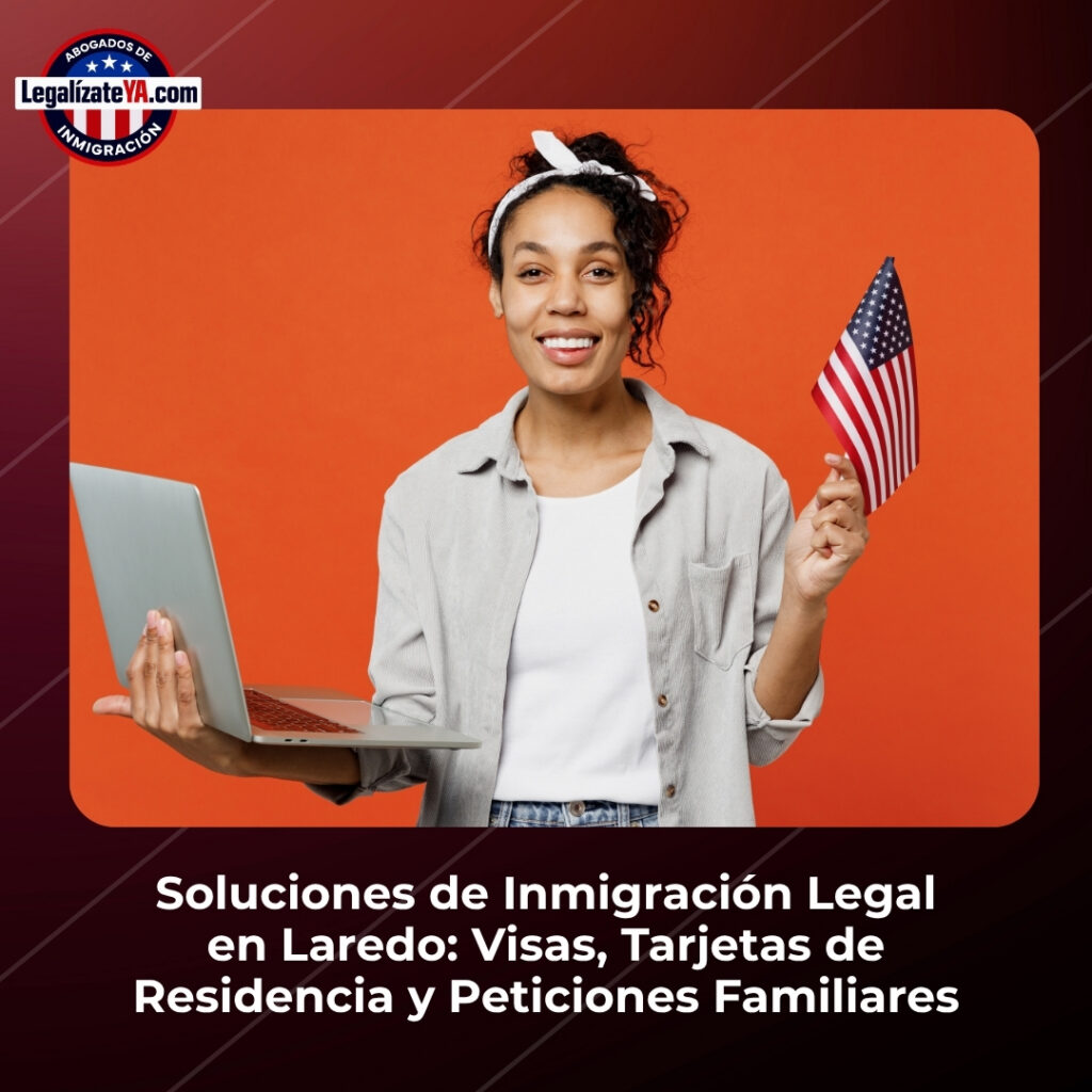 Soluciones de Inmigración Legal en Laredo: Visas, Tarjetas de Residencia y Peticiones Familiares