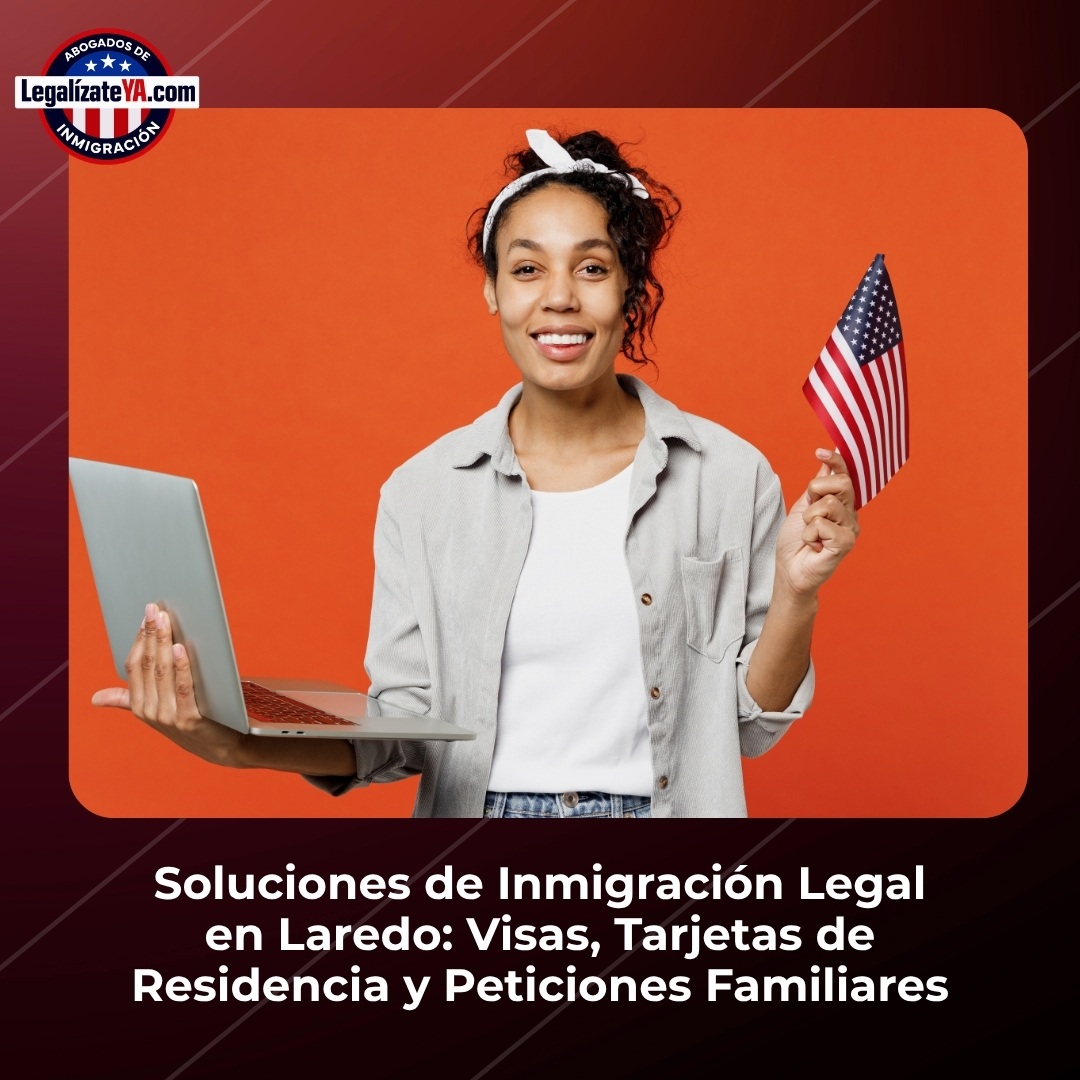 Soluciones de Inmigración Legal en Laredo: Visas, Tarjetas de Residencia y Peticiones Familiares